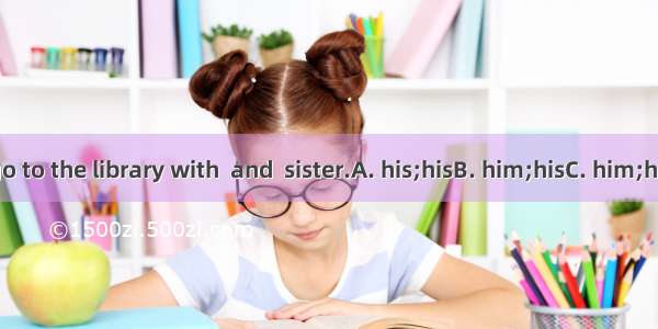 You can go to the library with  and  sister.A. his;hisB. him;hisC. him;heD. he;his