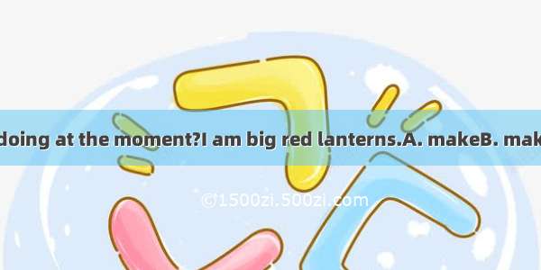 -What are you doing at the moment?I am big red lanterns.A. makeB. makingC. to makeD