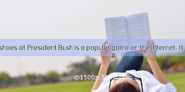 Now throwing shoes at President Bush is a popular game on the Internet. It turns out that