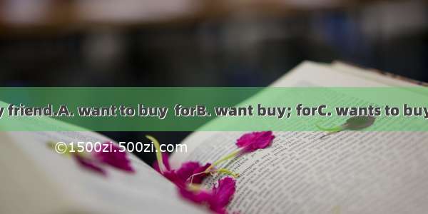 I  a present  my friend.A. want to buy  forB. want buy; forC. wants to buy  toD. wants to