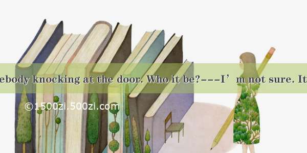 ---There is somebody knocking at the door. Who it be?---I’m not sure. It  be a postman.A.