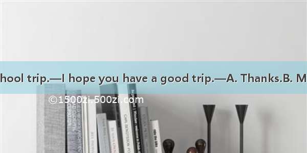 —I’ll go for a school trip.—I hope you have a good trip.—A. Thanks.B. Me too.C. Sure  I wi