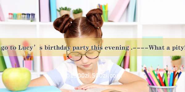 ---If you don’t go to Lucy’s birthday party this evening .----What a pity!She must be very