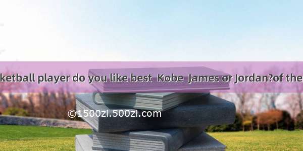 ---Which basketball player do you like best  Kobe  James or Jordan?of them. Jeremy Lin