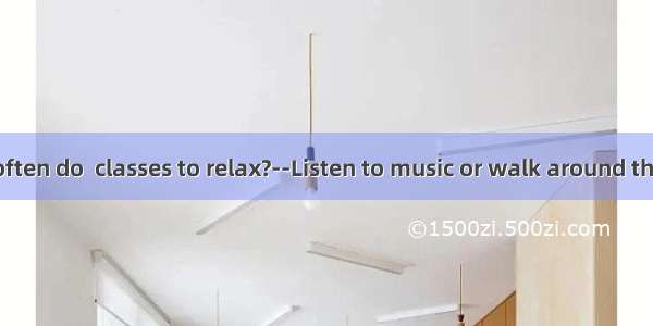 –What do you often do  classes to relax?--Listen to music or walk around the school.A. ove