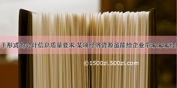 根据实质重于形式的会计信息质量要求 某项经济资源虽能给企业带来未来经济利益 但企