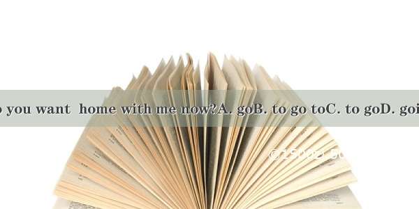 Do you want  home with me now?A. goB. to go toC. to goD. going