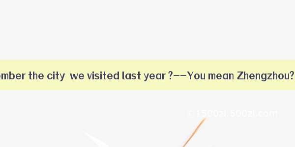 –Do you still remember the city  we visited last year ?--You mean Zhengzhou? I know there