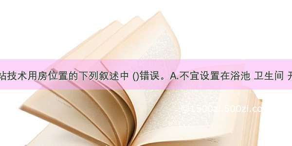 关于电话站技术用房位置的下列叙述中 ()错误。A.不宜设置在浴池 卫生间 开水房及其