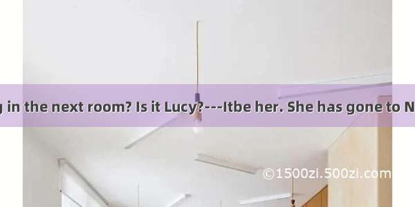 --Who’s singing in the next room? Is it Lucy?---Itbe her. She has gone to New York.A. can’