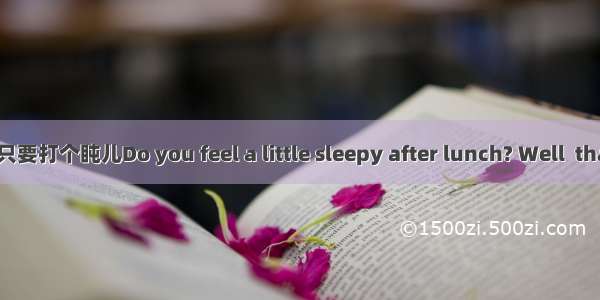 Just a Quick Nap 只要打个盹儿Do you feel a little sleepy after lunch? Well  that’s normal. Your