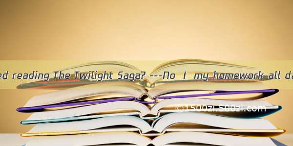 -Have you finished reading The Twilight Saga? ---No  I  my homework all day yesterday.A