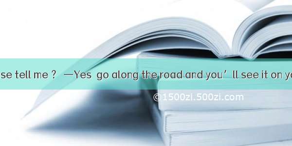 —Could you please tell me ？ —Yes  go along the road and you’ll see it on your right.A. wha