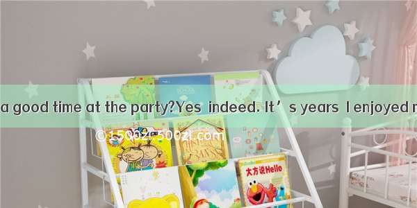 Did you have a good time at the party?Yes  indeed. It’s years  I enjoyed myself so