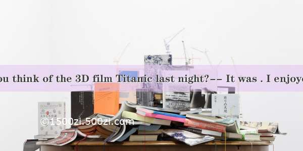 -- What do you think of the 3D film Titanic last night?-- It was . I enjoyed it a lot.A. b