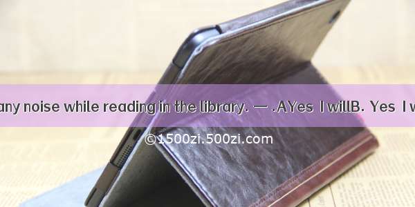 —Don’t make any noise while reading in the library. — .AYes  I willB. Yes  I won’tC. so