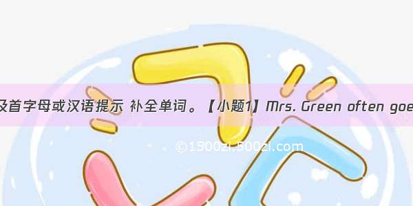 根据句意及首字母或汉语提示 补全单词。【小题1】Mrs. Green often goes to the