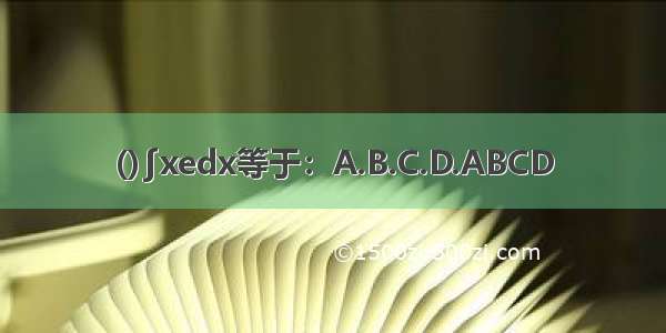 ()∫xedx等于：A.B.C.D.ABCD