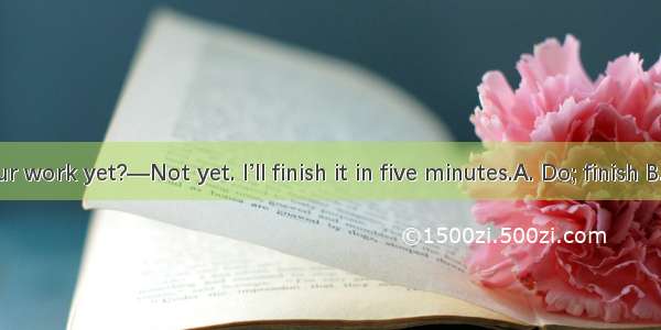 — you  your work yet?—Not yet. I’ll finish it in five minutes.A. Do; finish B. Have; finis