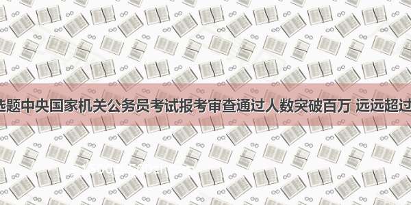 单选题中央国家机关公务员考试报考审查通过人数突破百万 远远超过的8