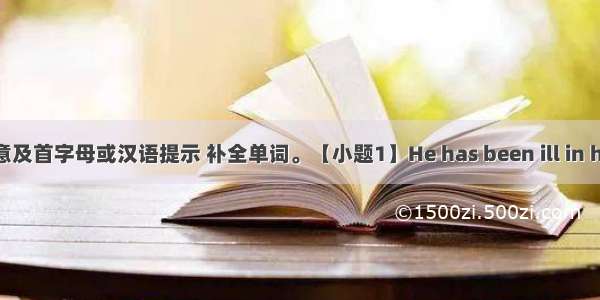 根据句意及首字母或汉语提示 补全单词。【小题1】He has been ill in hospital