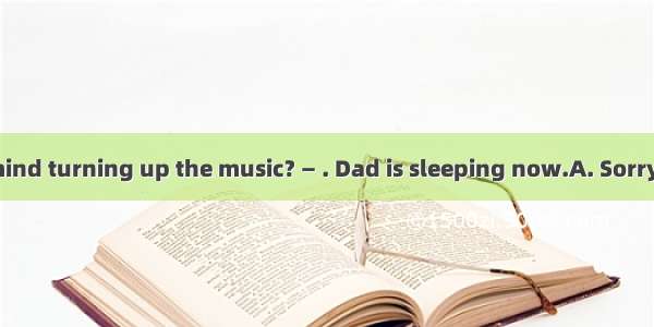 — Would you mind turning up the music? — . Dad is sleeping now.A. Sorry  I can’t do it B.