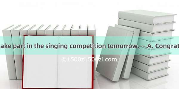 —I am going to take part in the singing competition tomorrow.--.A. Congratulations!B. That