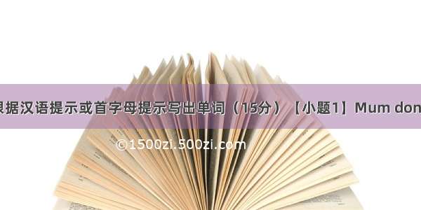 单词拼写 根据汉语提示或首字母提示写出单词（15分）【小题1】Mum don’t worry(担