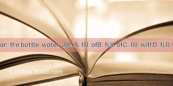 You can  the bottle  water  Jim.A. fill  ofB. full  ofC. fill  withD. full  with