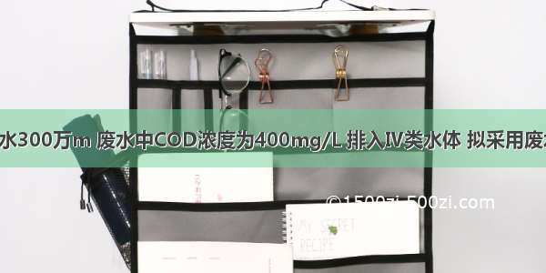 乙企业年排废水300万m 废水中COD浓度为400mg/L 排入Ⅳ类水体 拟采用废水处理方法CO