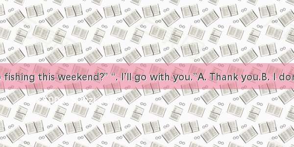 “Shall we go fishing this weekend?” “. I’ll go with you.”A. Thank you.B. I don’t want to g