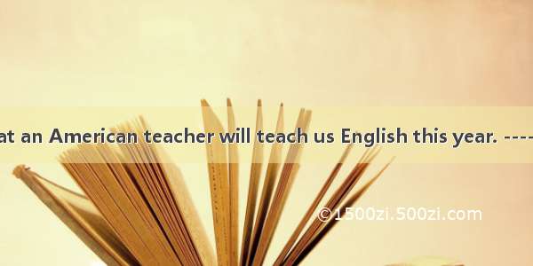 --It’s said that an American teacher will teach us English this year. ----Wow !!We can