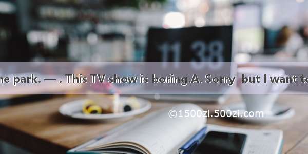 —Let’s go to the park. — . This TV show is boring.A. Sorry  but I want to watch TV.B. No