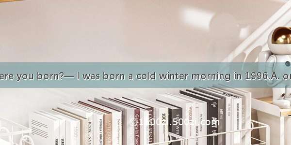 —When were you born?— I was born a cold winter morning in 1996.A. on B. in C. at