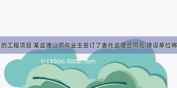 某实施监理的工程项目 某监理公司与业主签订了委托监理合同后 建设单位将编制监理规