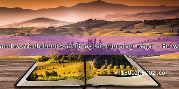 — Your father seemed worried about something this morning  why?  — He wanted to .A. where