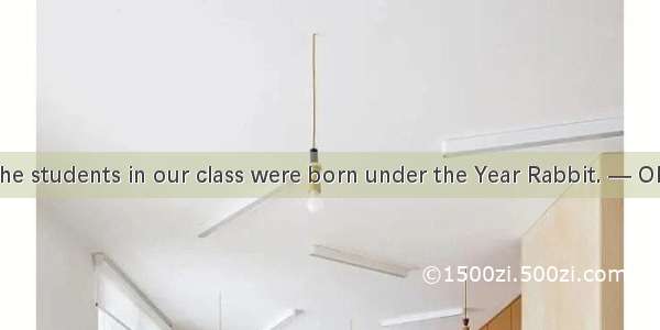 — About of the students in our class were born under the Year Rabbit. — Oh  that is to sa