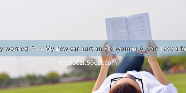 You look very worried. ? -- My new car hurt an old woman.A. Can I ask a favour  B. How