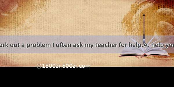 When I can’t work out a problem I often ask my teacher for help.A. help your teacherB. cal