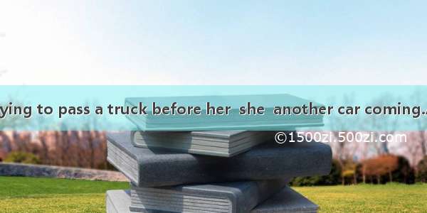 While she was trying to pass a truck before her  she  another car coming.A. sawB. was seei