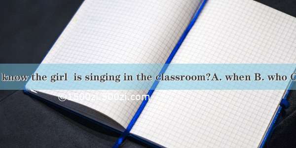 Do you know the girl  is singing in the classroom?A. when B. who C. which