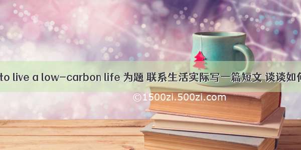 以How to live a low-carbon life 为题 联系生活实际写一篇短文 谈谈如何在日