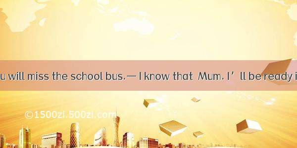 — Hurry up  you will miss the school bus.— I know that  Mum. I’ll be ready in a minute.A.