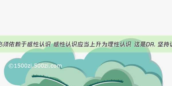 理性认识必须依赖于感性认识 感性认识应当上升为理性认识 这是DA. 坚持认识论中的