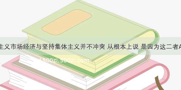 发展社会主义市场经济与坚持集体主义并不冲突 从根本上说 是因为这二者AA. 性质是