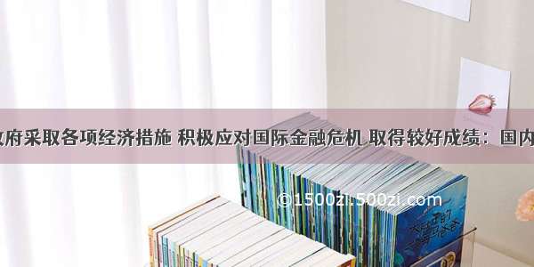  中国政府采取各项经济措施 积极应对国际金融危机 取得较好成绩：国内生产总