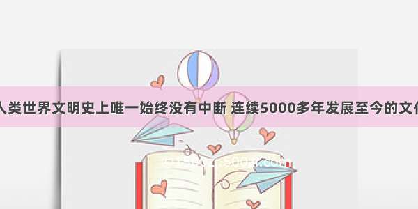 中华文化是人类世界文明史上唯一始终没有中断 连续5000多年发展至今的文化。中华文化