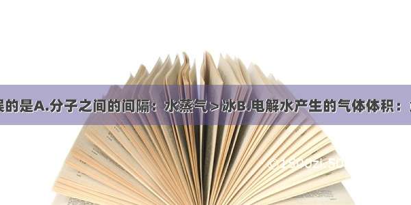 下列说法错误的是A.分子之间的间隔：水蒸气＞冰B.电解水产生的气体体积：负极＞正极C.