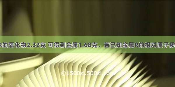 还原某金属R的氧化物2.32克 可得到金属1.68克．若已知金属R的相对原子质量为56 则此