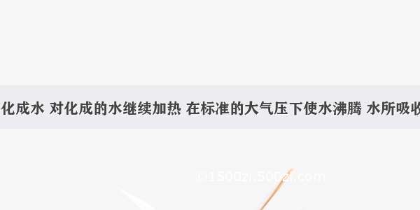 200g冰熔化成水 对化成的水继续加热 在标准的大气压下使水沸腾 水所吸收的热量为